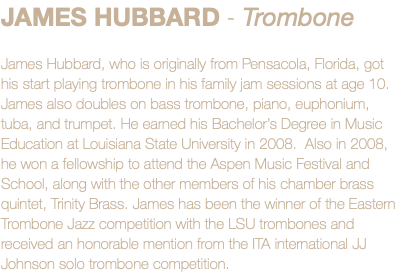 JAMES HUBBARD - Trombone James Hubbard, who is originally from Pensacola, Florida, got his start playing trombone in his family jam sessions at age 10. James also doubles on bass trombone, piano, euphonium, tuba, and trumpet. He earned his Bachelor’s Degree in Music Education at Louisiana State University in 2008. Also in 2008, he won a fellowship to attend the Aspen Music Festival and School, along with the other members of his chamber brass quintet, Trinity Brass. James has been the winner of the Eastern Trombone Jazz competition with the LSU trombones and received an honorable mention from the ITA international JJ Johnson solo trombone competition.