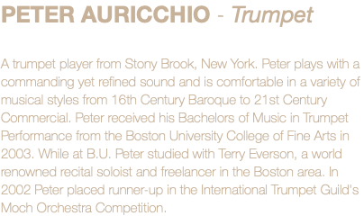 PETER AURICCHIO - Trumpet A trumpet player from Stony Brook, New York. Peter plays with a commanding yet refined sound and is comfortable in a variety of musical styles from 16th Century Baroque to 21st Century Commercial. Peter received his Bachelors of Music in Trumpet Performance from the Boston University College of Fine Arts in 2003. While at B.U. Peter studied with Terry Everson, a world renowned recital soloist and freelancer in the Boston area. In 2002 Peter placed runner-up in the International Trumpet Guild's Moch Orchestra Competition.