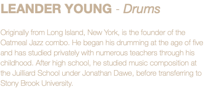 LEANDER YOUNG - Drums Originally from Long Island, New York, is the founder of the Oatmeal Jazz combo. He began his drumming at the age of five and has studied privately with numerous teachers through his childhood. After high school, he studied music composition at the Juilliard School under Jonathan Dawe, before transferring to Stony Brook University.