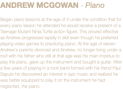 ANDREW MCGOWAN - Piano Began piano lessons at the age of 4 under the condition that for every piano lesson he attended he would receive a present of a Teenage Mutant Ninja Turtle action figure. This proved effective as Andrew progressed rapidly in skill even though he preferred playing video games to practicing piano. At the age of eleven Andrew's parents divorced and Andrew, no longer living under a roof with his father who still at that age was his main impetus to play the piano, gave up the instrument and bought a guitar. After a few years of playing in a rock band formed with his friend Paul Saputo he discovered an interest in jazz music and realized he was better equipped to play it on the instrument he had neglected, the piano.