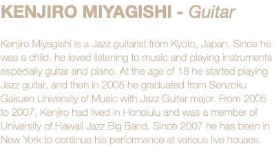 KENJIRO MIYAGISHI - Guitar Kenjiro Miyagishi is a Jazz guitarist from Kyoto, Japan. Since he was a child, he loved listening to music and playing instruments especially guitar and piano. At the age of 18 he started playing Jazz guitar, and then in 2005 he graduated from Senzoku Gakuen University of Music with Jazz Guitar major. From 2005 to 2007, Kenjiro had lived in Honolulu and was a member of University of Hawaii Jazz Big Band. Since 2007 he has been in New York to continue his performance at various live houses.