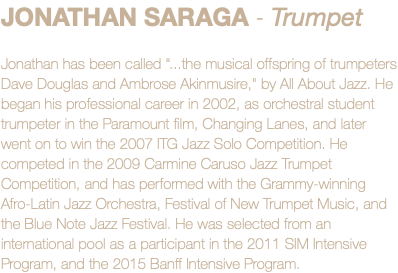 JONATHAN SARAGA - Trumpet Jonathan has been called “...the musical offspring of trumpeters Dave Douglas and Ambrose Akinmusire," by All About Jazz. He began his professional career in 2002, as orchestral student trumpeter in the Paramount film, Changing Lanes, and later went on to win the 2007 ITG Jazz Solo Competition. He competed in the 2009 Carmine Caruso Jazz Trumpet Competition, and has performed with the Grammy-winning Afro-Latin Jazz Orchestra, Festival of New Trumpet Music, and the Blue Note Jazz Festival. He was selected from an international pool as a participant in the 2011 SIM Intensive Program, and the 2015 Banff Intensive Program.
