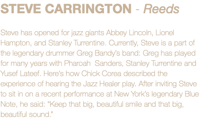 STEVE CARRINGTON - Reeds Steve has opened for jazz giants Abbey Lincoln, Lionel Hampton, and Stanley Turrentine. Currently, Steve is a part of the legendary drummer Greg Bandy’s band: Greg has played for many years with Pharoah Sanders, Stanley Turrentine and Yusef Lateef. Here’s how Chick Corea described the experience of hearing the Jazz Healer play. After inviting Steve to sit in on a recent performance at New York’s legendary Blue Note, he said: “Keep that big, beautiful smile and that big, beautiful sound.”